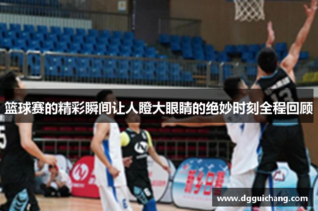 篮球赛的精彩瞬间让人瞪大眼睛的绝妙时刻全程回顾