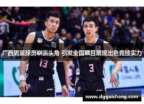 广西男篮球员崭露头角 引发全国瞩目展现出色竞技实力
