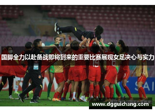 国脚全力以赴备战即将到来的重要比赛展现女足决心与实力