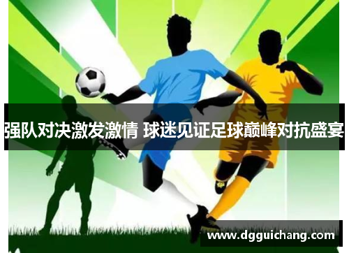 强队对决激发激情 球迷见证足球巅峰对抗盛宴
