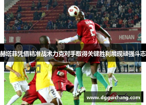 赫塔菲凭借精准战术力克对手取得关键胜利展现顽强斗志