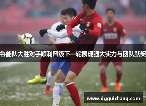鲁能队大胜对手顺利晋级下一轮展现强大实力与团队默契