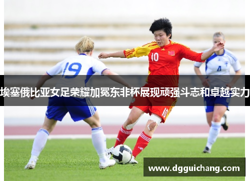 埃塞俄比亚女足荣耀加冕东非杯展现顽强斗志和卓越实力