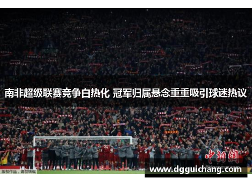 南非超级联赛竞争白热化 冠军归属悬念重重吸引球迷热议