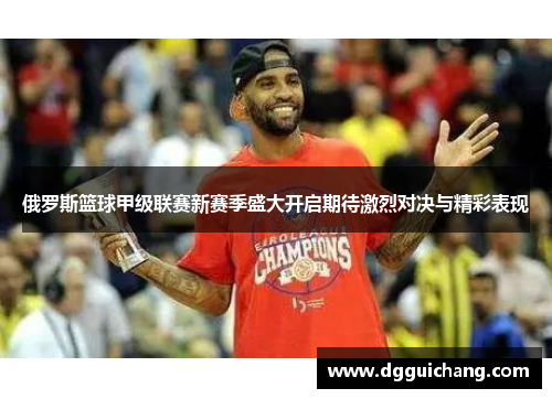 俄罗斯篮球甲级联赛新赛季盛大开启期待激烈对决与精彩表现