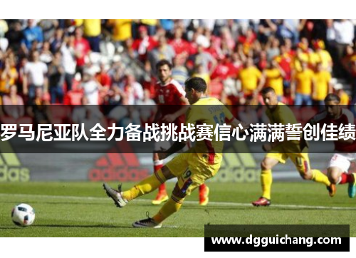 罗马尼亚队全力备战挑战赛信心满满誓创佳绩