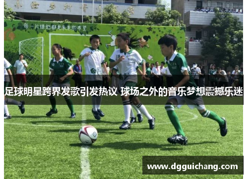 足球明星跨界发歌引发热议 球场之外的音乐梦想震撼乐迷