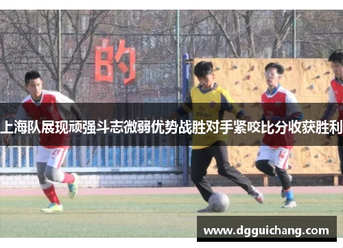 上海队展现顽强斗志微弱优势战胜对手紧咬比分收获胜利