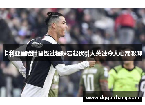 卡利亚里险胜晋级过程跌宕起伏引人关注令人心潮澎湃