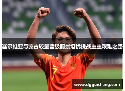 塞尔维亚与蒙古较量晋级前景堪忧挑战重重艰难之路