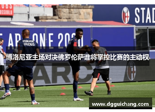 博洛尼亚主场对决佛罗伦萨谁将掌控比赛的主动权