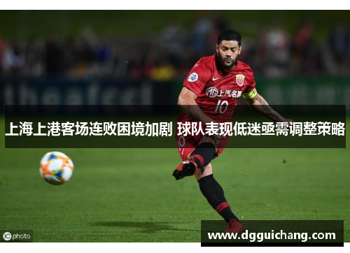上海上港客场连败困境加剧 球队表现低迷亟需调整策略
