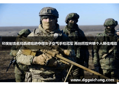 印度射击名将西德哈纳夺得女子空气手枪冠军 再创辉煌突破个人最佳成绩