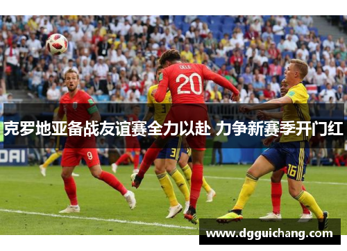 克罗地亚备战友谊赛全力以赴 力争新赛季开门红